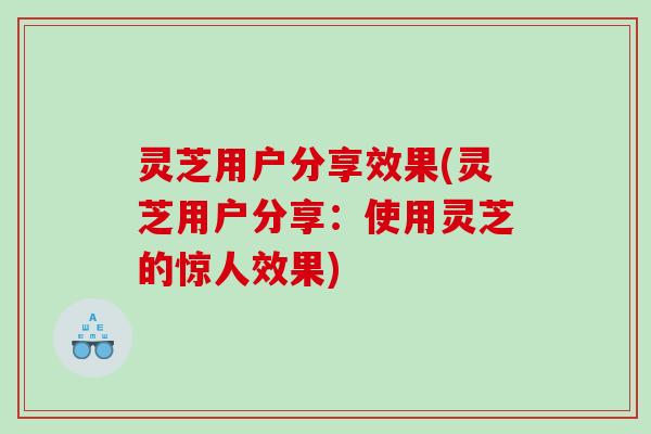 灵芝用户分享效果(灵芝用户分享：使用灵芝的惊人效果)