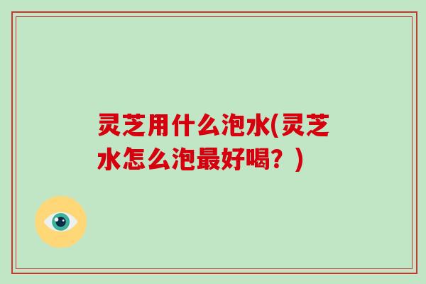 灵芝用什么泡水(灵芝水怎么泡好喝？)