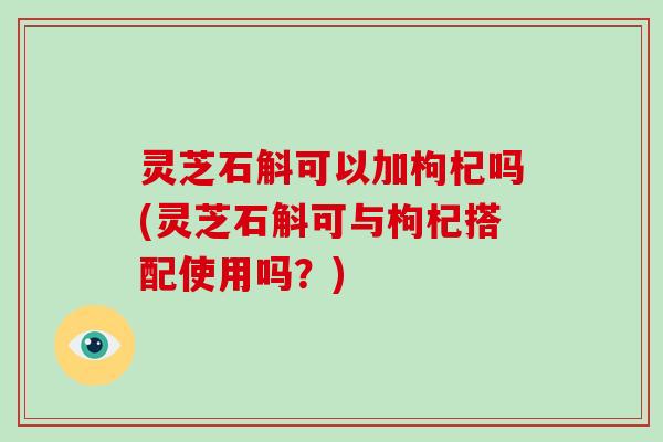 灵芝石斛可以加枸杞吗(灵芝石斛可与枸杞搭配使用吗？)