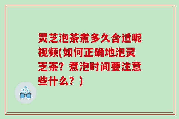 灵芝泡茶煮多久合适呢视频(如何正确地泡灵芝茶？煮泡时间要注意些什么？)