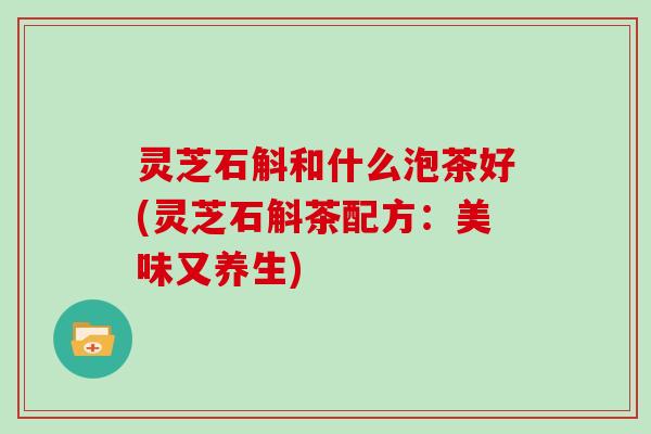 灵芝石斛和什么泡茶好(灵芝石斛茶配方：美味又养生)