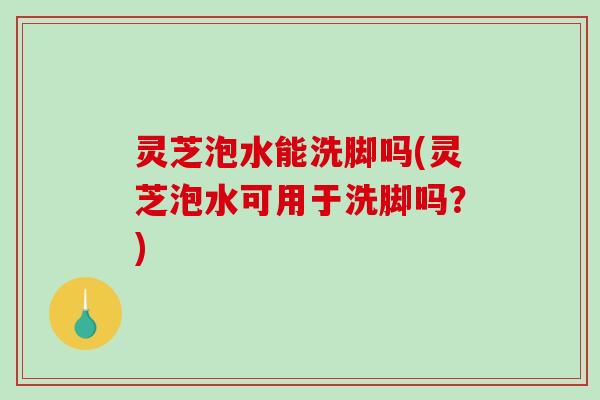 灵芝泡水能洗脚吗(灵芝泡水可用于洗脚吗？)