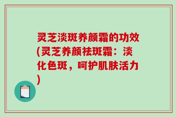 灵芝淡斑养颜霜的功效(灵芝养颜祛斑霜：淡化色斑，呵护活力)