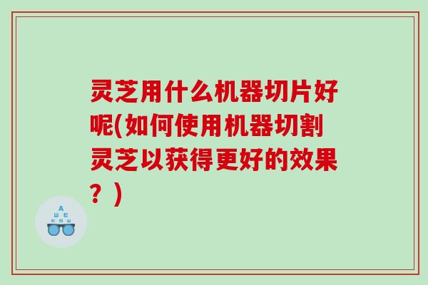 灵芝用什么机器切片好呢(如何使用机器切割灵芝以获得更好的效果？)