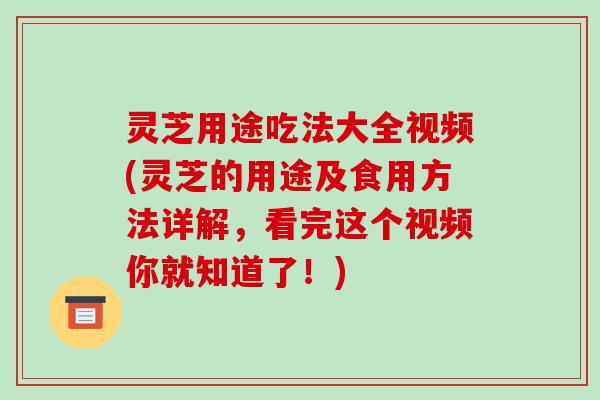 灵芝用途吃法大全视频(灵芝的用途及食用方法详解，看完这个视频你就知道了！)