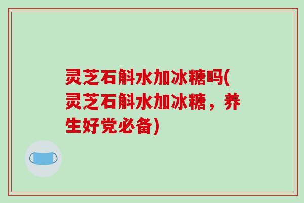 灵芝石斛水加冰糖吗(灵芝石斛水加冰糖，养生好党必备)