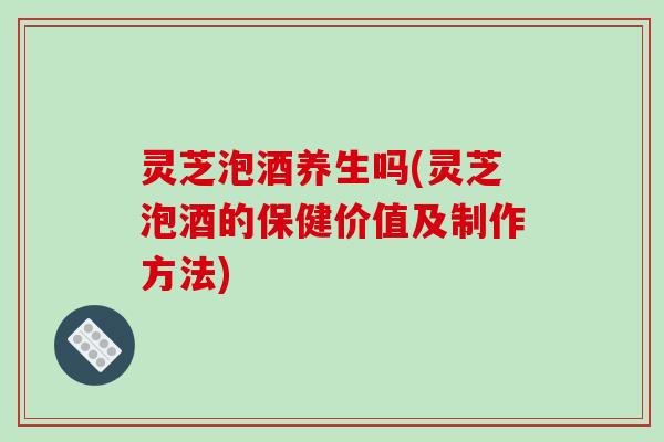 灵芝泡酒养生吗(灵芝泡酒的保健价值及制作方法)