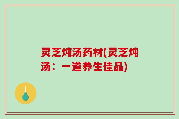 灵芝炖汤药材(灵芝炖汤：一道养生佳品)