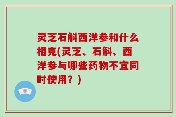 灵芝石斛西洋参和什么相克(灵芝、石斛、西洋参与哪些药物不宜同时使用？)