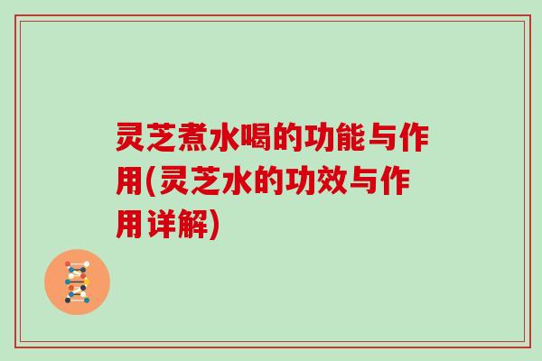 灵芝煮水喝的功能与作用(灵芝水的功效与作用详解)