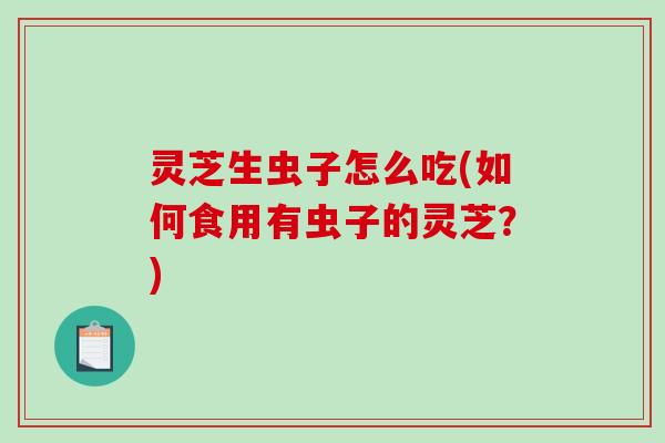 灵芝生虫子怎么吃(如何食用有虫子的灵芝？)