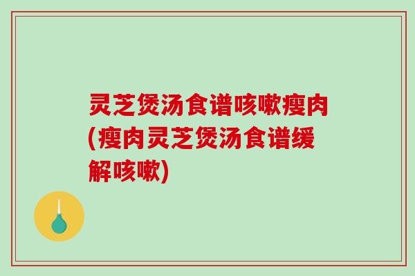 灵芝煲汤食谱瘦肉(瘦肉灵芝煲汤食谱缓解)