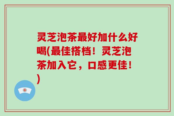 灵芝泡茶好加什么好喝(佳搭档！灵芝泡茶加入它，口感更佳！)