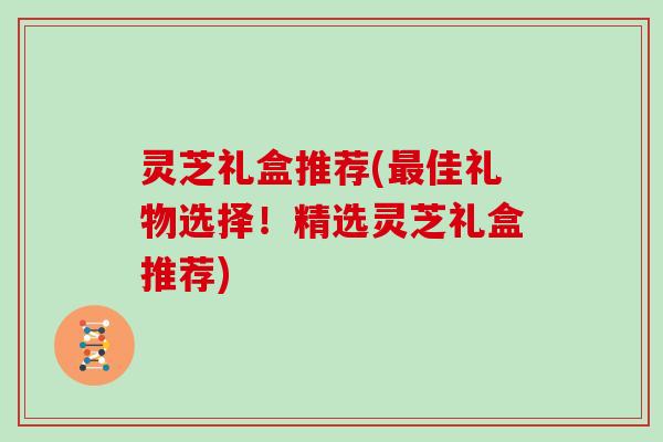 灵芝礼盒推荐(佳礼物选择！精选灵芝礼盒推荐)