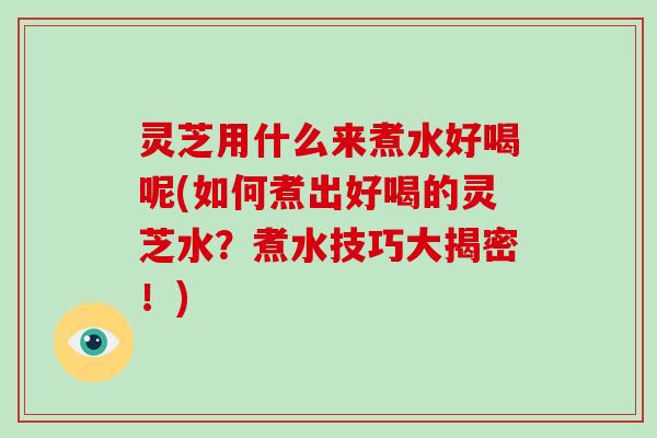 灵芝用什么来煮水好喝呢(如何煮出好喝的灵芝水？煮水技巧大揭密！)