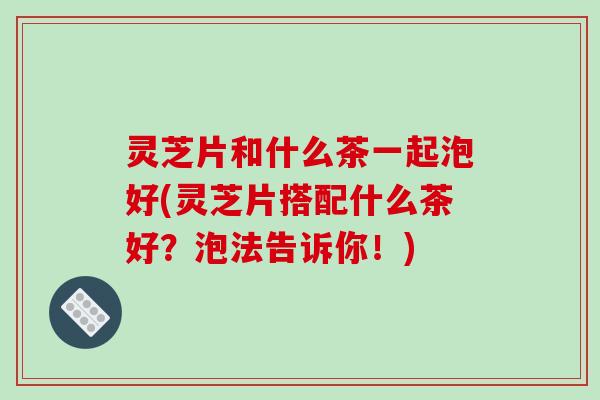 灵芝片和什么茶一起泡好(灵芝片搭配什么茶好？泡法告诉你！)