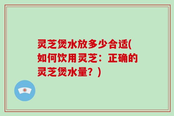 灵芝煲水放多少合适(如何饮用灵芝：正确的灵芝煲水量？)