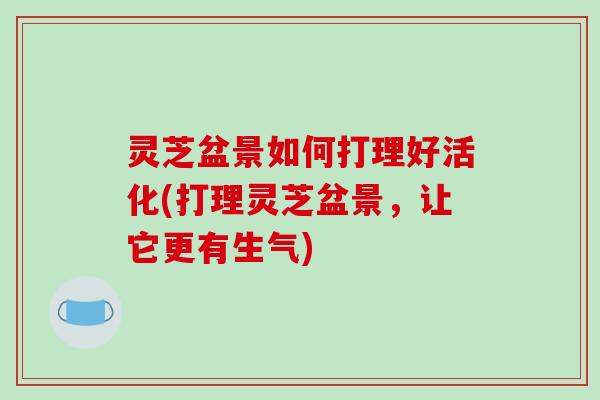 灵芝盆景如何打理好活化(打理灵芝盆景，让它更有生气)