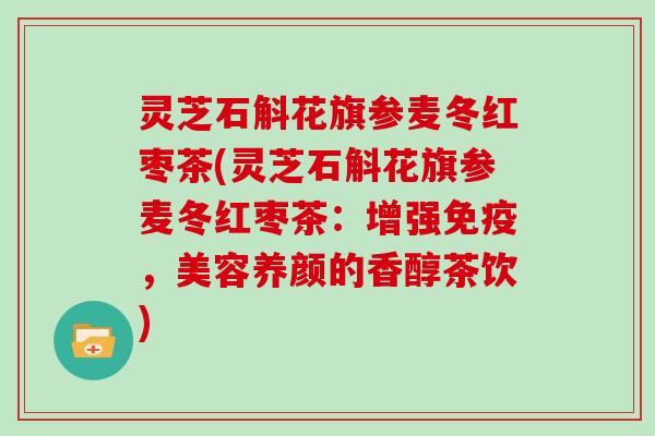 灵芝石斛花旗参麦冬红枣茶(灵芝石斛花旗参麦冬红枣茶：增强免疫，美容养颜的香醇茶饮)