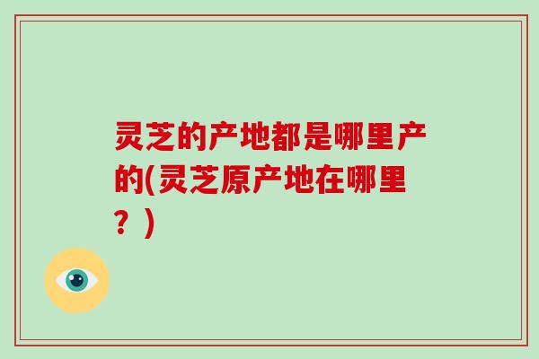 灵芝的产地都是哪里产的(灵芝原产地在哪里？)