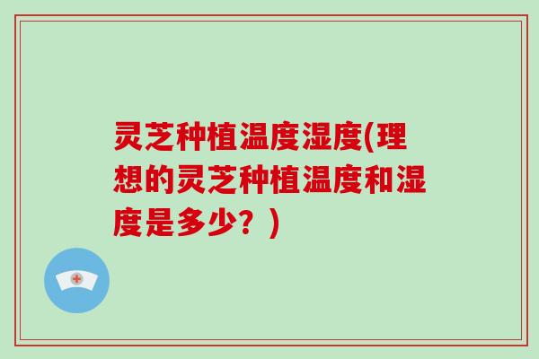 灵芝种植温度湿度(理想的灵芝种植温度和湿度是多少？)