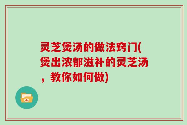 灵芝煲汤的做法窍门(煲出浓郁滋补的灵芝汤，教你如何做)