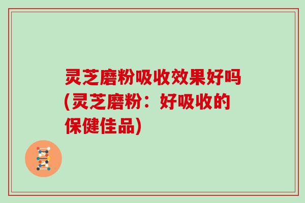 灵芝磨粉吸收效果好吗(灵芝磨粉：好吸收的保健佳品)