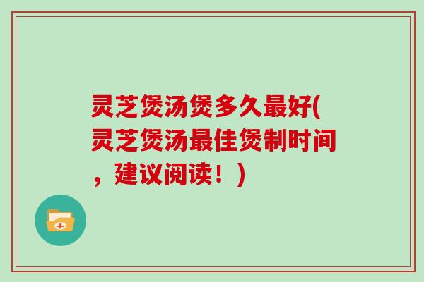 灵芝煲汤煲多久好(灵芝煲汤佳煲制时间，建议阅读！)