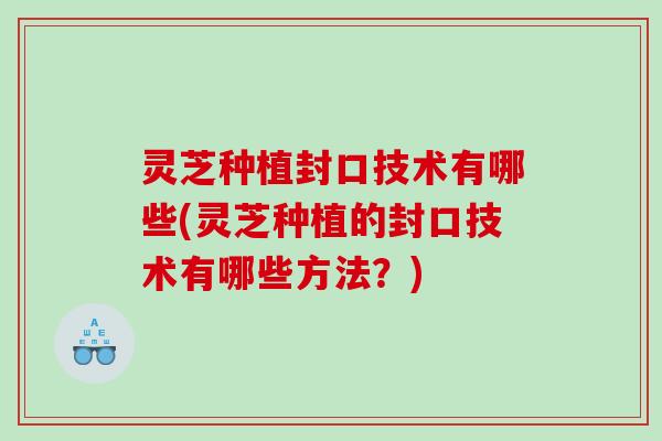 灵芝种植封口技术有哪些(灵芝种植的封口技术有哪些方法？)