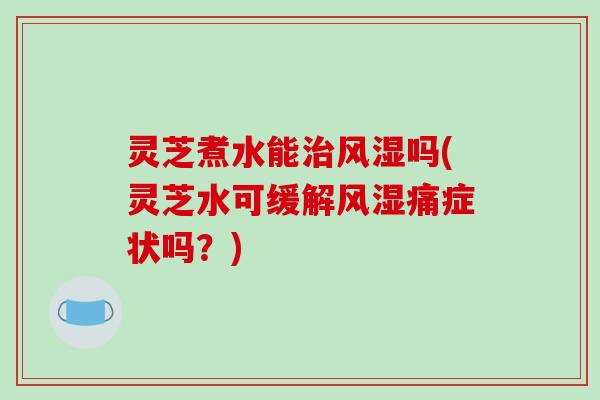灵芝煮水能风湿吗(灵芝水可缓解风湿痛症状吗？)