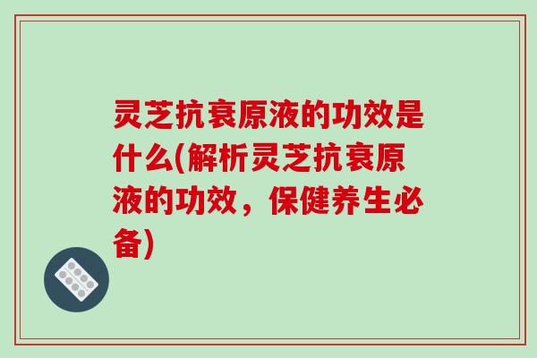 灵芝抗衰原液的功效是什么(解析灵芝抗衰原液的功效，保健养生必备)