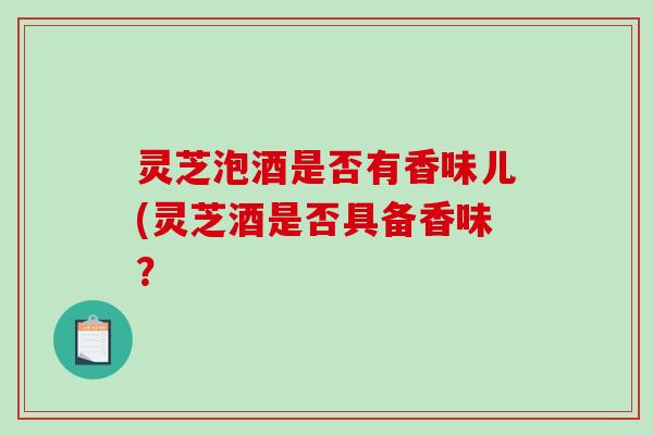 灵芝泡酒是否有香味儿(灵芝酒是否具备香味？