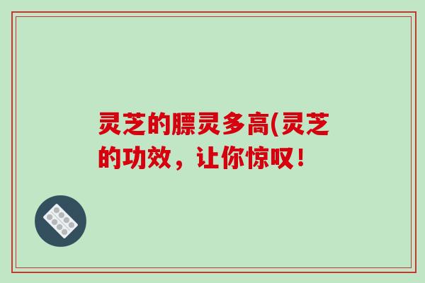 灵芝的膘灵多高(灵芝的功效，让你惊叹！