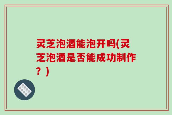 灵芝泡酒能泡开吗(灵芝泡酒是否能成功制作？)