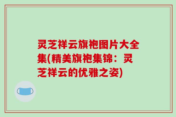 灵芝祥云旗袍图片大全集(精美旗袍集锦：灵芝祥云的优雅之姿)