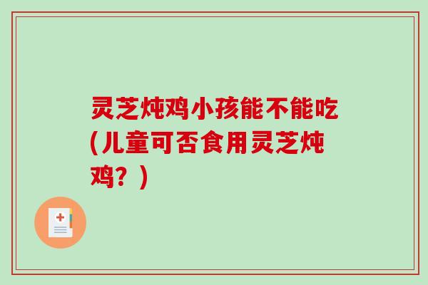 灵芝炖鸡小孩能不能吃(儿童可否食用灵芝炖鸡？)