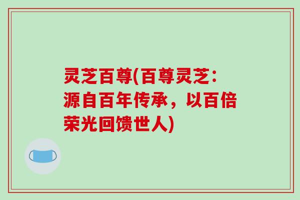 灵芝百尊(百尊灵芝：源自百年传承，以百倍荣光回馈世人)