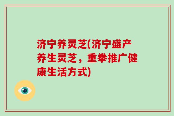 济宁养灵芝(济宁盛产养生灵芝，重拳推广健康生活方式)