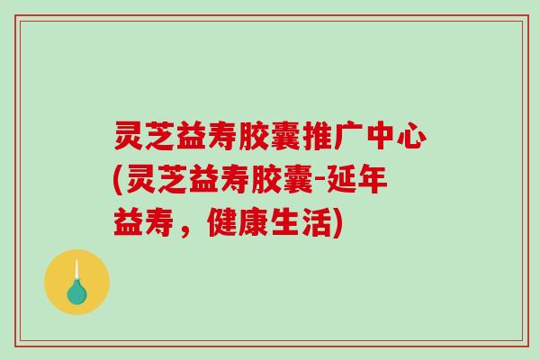 灵芝益寿胶囊推广中心(灵芝益寿胶囊-延年益寿，健康生活)