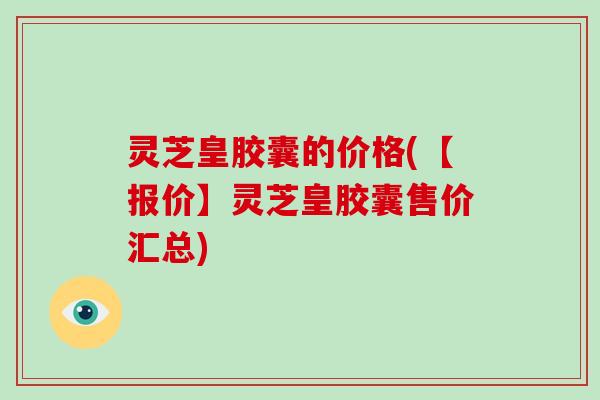 灵芝皇胶囊的价格(【报价】灵芝皇胶囊售价汇总)