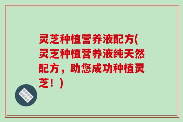 灵芝种植营养液配方(灵芝种植营养液纯天然配方，助您成功种植灵芝！)