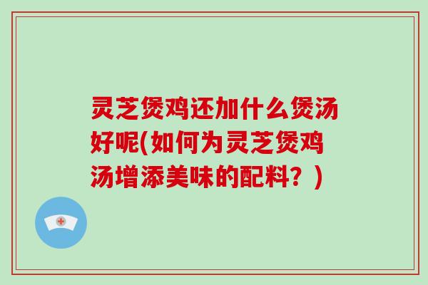 灵芝煲鸡还加什么煲汤好呢(如何为灵芝煲鸡汤增添美味的配料？)