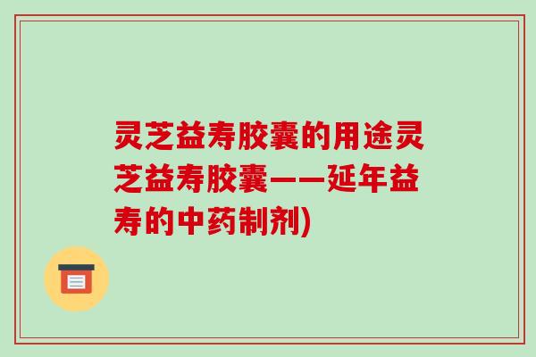 灵芝益寿胶囊的用途灵芝益寿胶囊——延年益寿的制剂)