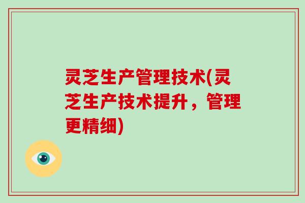 灵芝生产管理技术(灵芝生产技术提升，管理更精细)