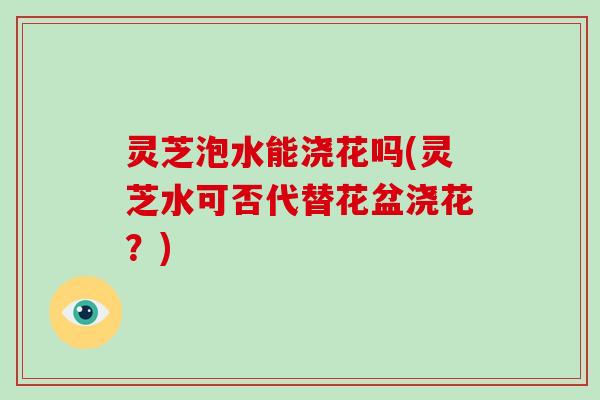 灵芝泡水能浇花吗(灵芝水可否代替花盆浇花？)