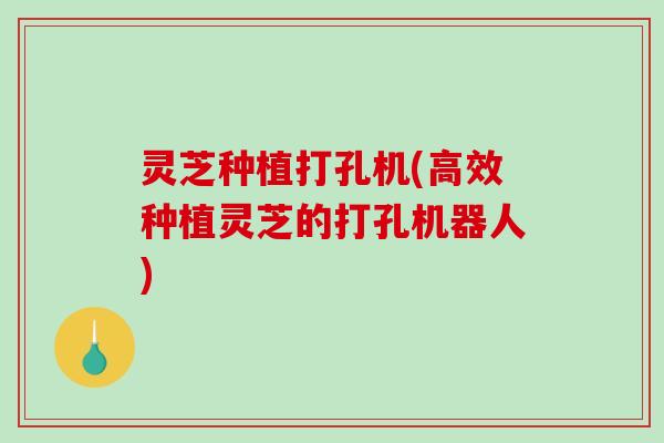 灵芝种植打孔机(高效种植灵芝的打孔机器人)