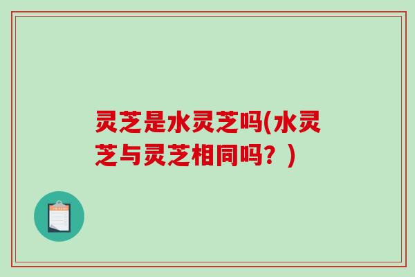 灵芝是水灵芝吗(水灵芝与灵芝相同吗？)