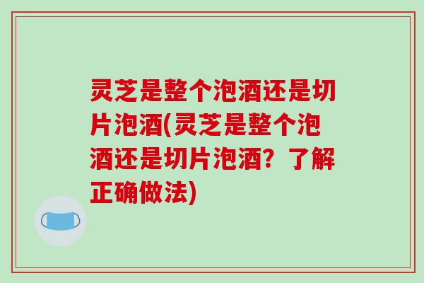 灵芝是整个泡酒还是切片泡酒(灵芝是整个泡酒还是切片泡酒？了解正确做法)