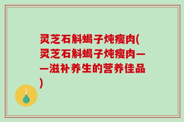 灵芝石斛蝎子炖瘦肉(灵芝石斛蝎子炖瘦肉——滋补养生的营养佳品)