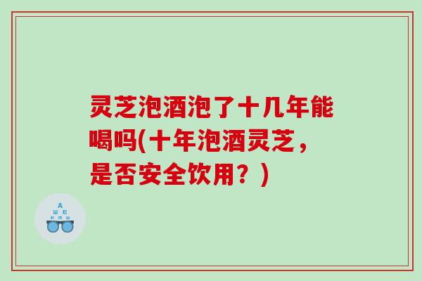 灵芝泡酒泡了十几年能喝吗(十年泡酒灵芝，是否安全饮用？)